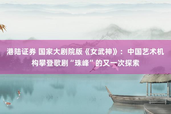 港陆证券 国家大剧院版《女武神》：中国艺术机构攀登歌剧“珠峰”的又一次探索