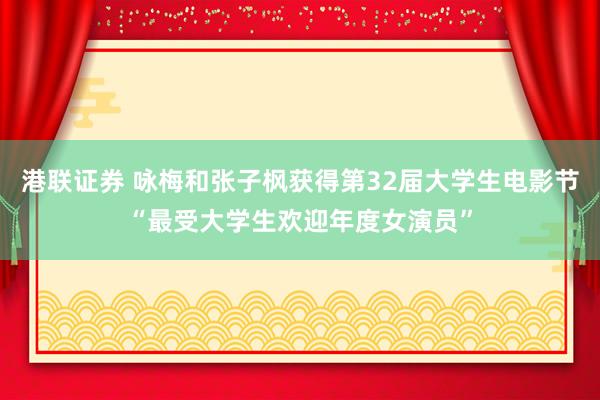 港联证券 咏梅和张子枫获得第32届大学生电影节“最受大学生欢迎年度女演员”