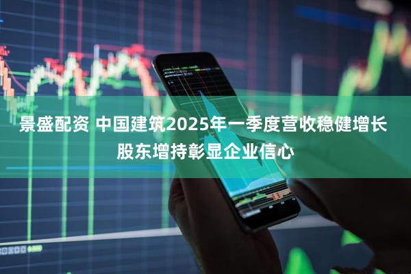 景盛配资 中国建筑2025年一季度营收稳健增长 股东增持彰显企业信心