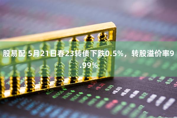股易配 5月21日春23转债下跌0.5%，转股溢价率9.99%