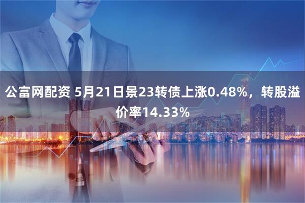 公富网配资 5月21日景23转债上涨0.48%，转股溢价率14.33%