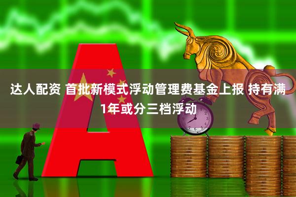 达人配资 首批新模式浮动管理费基金上报 持有满1年或分三档浮动