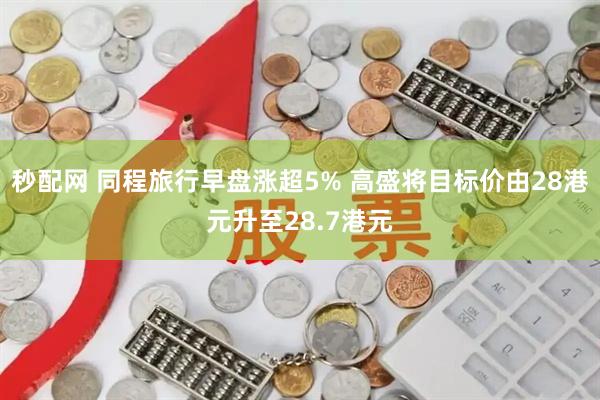 秒配网 同程旅行早盘涨超5% 高盛将目标价由28港元升至28.7港元