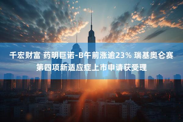 千宏财富 药明巨诺-B午前涨逾23% 瑞基奥仑赛第四项新适应症上市申请获受理
