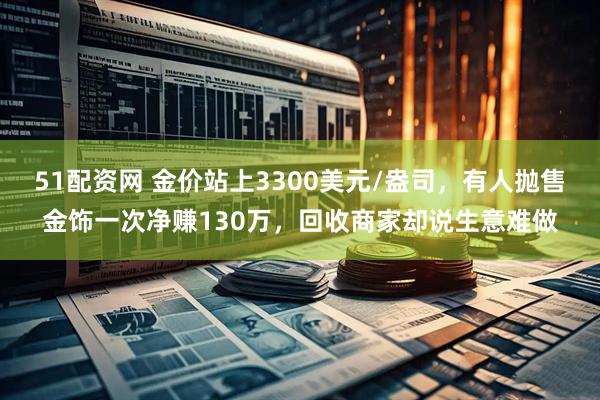 51配资网 金价站上3300美元/盎司，有人抛售金饰一次净赚130万，回收商家却说生意难做