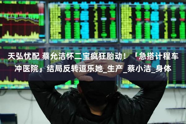 天弘忧配 蔡允洁怀二宝疯狂胎动！　「急搭计程车冲医院」结局反转逗乐她_生产_蔡小洁_身体