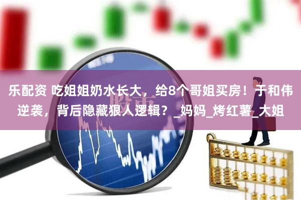 乐配资 吃姐姐奶水长大，给8个哥姐买房！于和伟逆袭，背后隐藏狠人逻辑？_妈妈_烤红薯_大姐