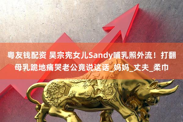 粤友钱配资 吴宗宪女儿Sandy哺乳照外流！打翻母乳跪地痛哭老公竟说这话_妈妈_丈夫_柔巾