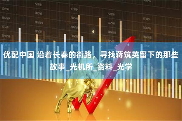 优配中国 沿着长春的街路，寻找蒋筑英留下的那些故事_光机所_资料_光学