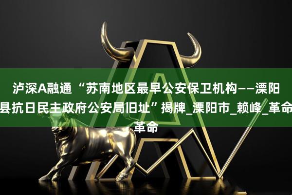 泸深A融通 “苏南地区最早公安保卫机构——溧阳县抗日民主政府公安局旧址”揭牌_溧阳市_赖峰_革命