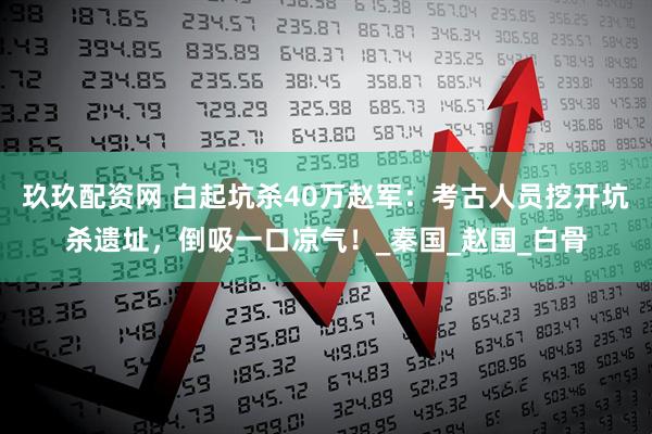 玖玖配资网 白起坑杀40万赵军：考古人员挖开坑杀遗址，倒吸一口凉气！_秦国_赵国_白骨