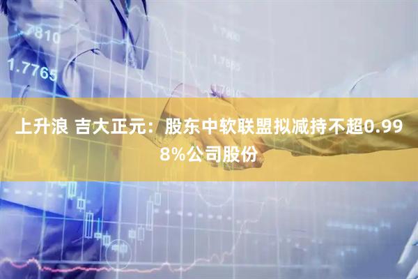 上升浪 吉大正元：股东中软联盟拟减持不超0.998%公司股份