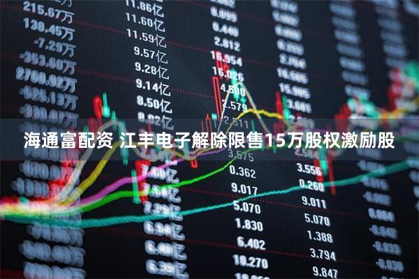 海通富配资 江丰电子解除限售15万股权激励股