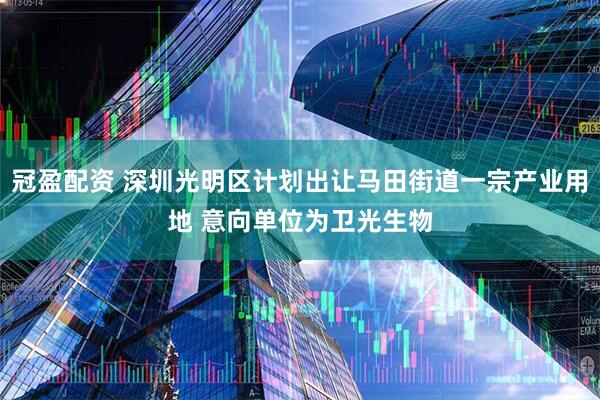 冠盈配资 深圳光明区计划出让马田街道一宗产业用地 意向单位为卫光生物
