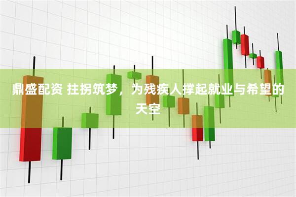 鼎盛配资 拄拐筑梦，为残疾人撑起就业与希望的天空