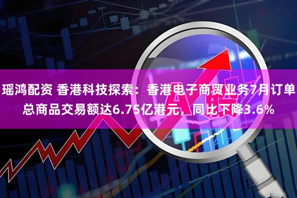 瑶鸿配资 香港科技探索：香港电子商贸业务7月订单总商品交易额达6.75亿港元，同比下降3.6%