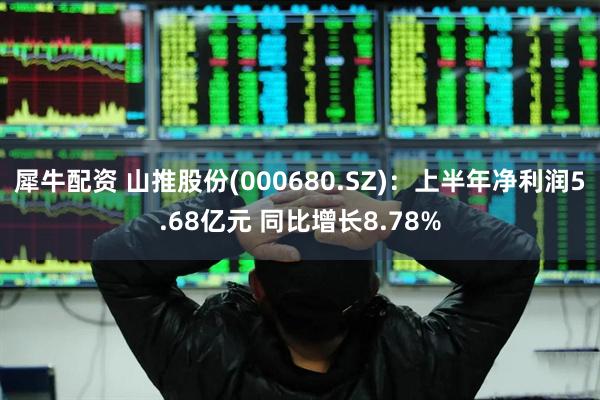 犀牛配资 山推股份(000680.SZ)：上半年净利润5.68亿元 同比增长8.78%