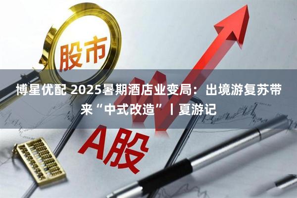 博星优配 2025暑期酒店业变局：出境游复苏带来“中式改造”丨夏游记