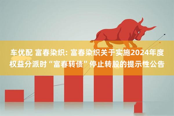 车优配 富春染织: 富春染织关于实施2024年度权益分派时“富春转债”停止转股的提示性公告