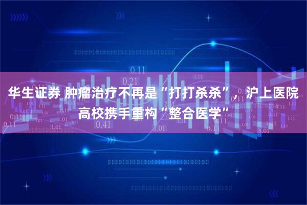 华生证券 肿瘤治疗不再是“打打杀杀”，沪上医院高校携手重构“整合医学”