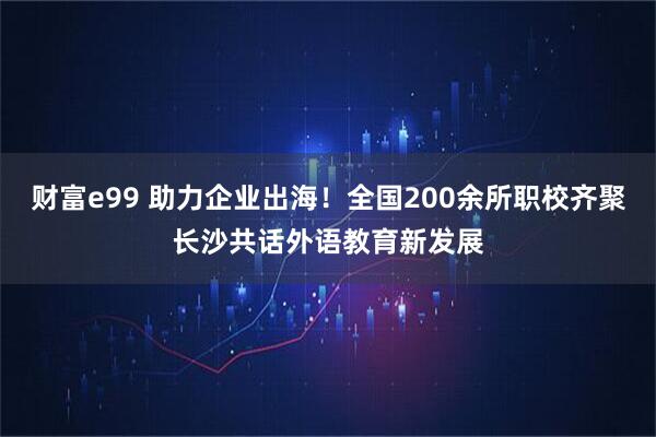 财富e99 助力企业出海!全国200余所职校齐聚长沙共话外语教育新发展