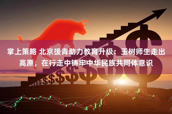 掌上策略 北京援青助力教育升级:玉树师生走出高原,在行走中铸牢中华民族共同体意识